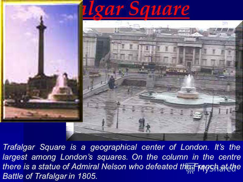 Trafalgar Square Trafalgar Square is a geographical center of London. Its the largest among Londons squares. On the column in the centre there is a statue of Admiral Nelson who defeated the French at the Battle of Trafalgar in 1805.