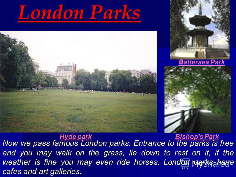 London Parks Now we pass famous London parks. Entrance to the parks is free and you may walk on the grass, lie down to rest on it, if the weather is fine you may even ride horses. L LL London parks have cafes and art galleries. Hyde park Battersea Pa