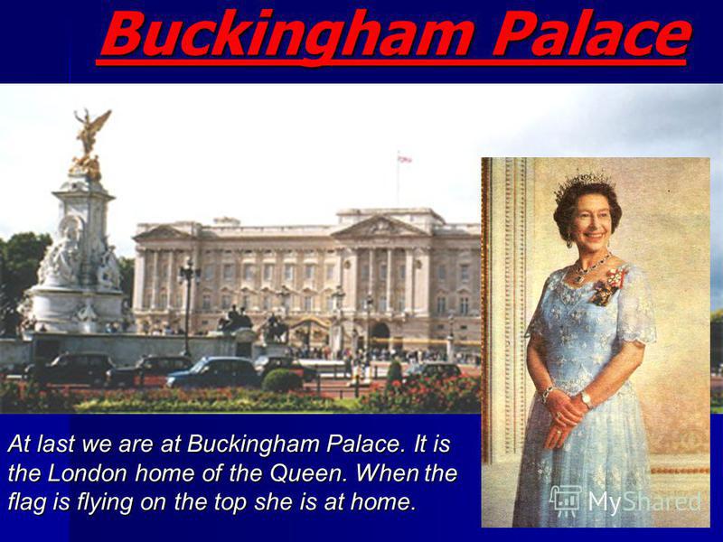 Buckingham Palace At last we are at Buckingham Palace. It is the London home of the Queen. When the flag is flying on the top she is at home.