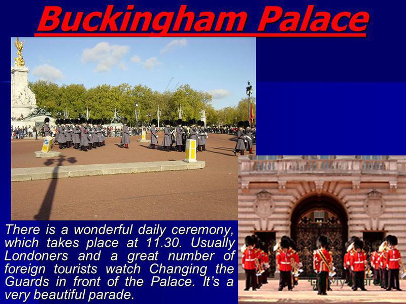 Buckingham Palace There is a wonderful daily ceremony, which takes place at 11.30. Usually Londoners and a great number of foreign tourists watch Changing the Guards in front of the Palace. Its a very beautiful parade.