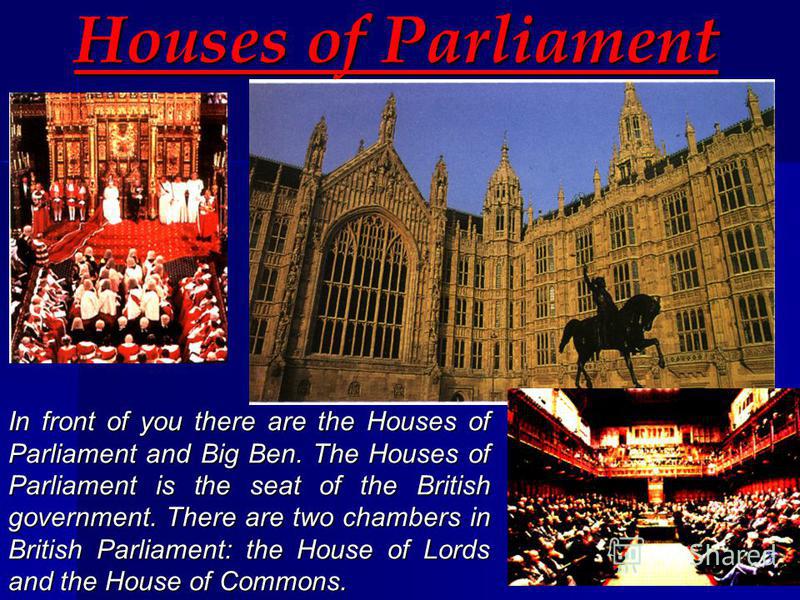 Houses of Parliament In front of you there are the Houses of Parliament and Big Ben. The Houses of Parliament is the seat of the British government. There are two chambers in British Parliament: the House of Lords and the House of Commons.