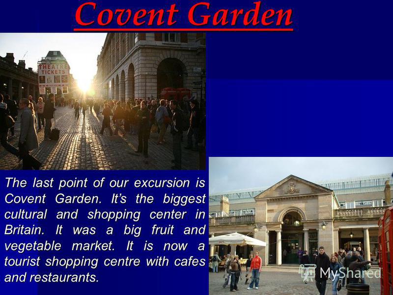 Covent Garden The last point of our excursion is Covent Garden. Its the biggest cultural and shopping center in Britain. It was a big fruit and vegetable market. It is now a tourist shopping centre with cafes and restaurants.