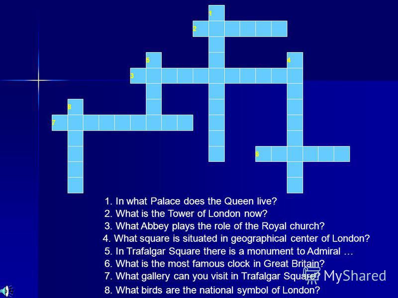 1 2 3 54 6 7 8 1. In what Palace does the Queen live? 2. What is the Tower of London now? 3. What Abbey plays the role of the Royal church? 4. What square is situated in geographical center of London? 5. In Trafalgar Square there is a monument to Adm