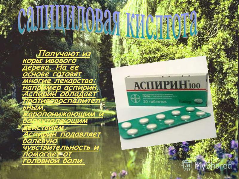Получают из коры ивового дерева. На ее основе готовят многие лекарства: например аспирин. Аспирин обладает противовоспалительным, жаропонижающим и болеутоляющим действием. Аспирин подавляет болевую чувствительность и помогает от головной боли.