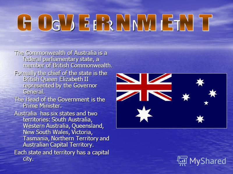 G O V E R N M E N T The Commonwealth of Australia is a federal parliamentary state, a member of British Commonwealth. Formally the chief of the state is the British Queen Elizabeth II represented by the Governor General. The Head of the Government is