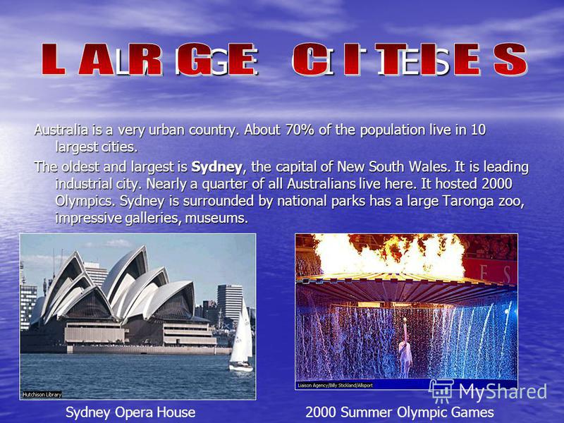 L A R G E C I T I E S Australia is a very urban country. About 70% of the population live in 10 largest cities. The oldest and largest is Sydney, the capital of New South Wales. It is leading industrial city. Nearly a quarter of all Australians live 