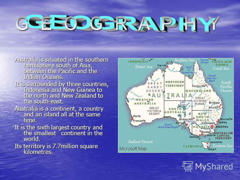 Australia is situated in the southern hemisphere south of Asia, between the Pacific and the Indian Oceans. It is surrounded by three countries, Indonesia and New Guinea to the north and New Zealand to the south-east. Australia is a continent, a count