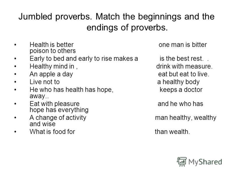 Jumbled proverbs. Match the beginnings and the endings of proverbs. Health is better one man is bitter poison to others Early to bed and early to rise makes a is the best rest.. Healthy mind in, drink with measure. An apple a day eat but eat to live.