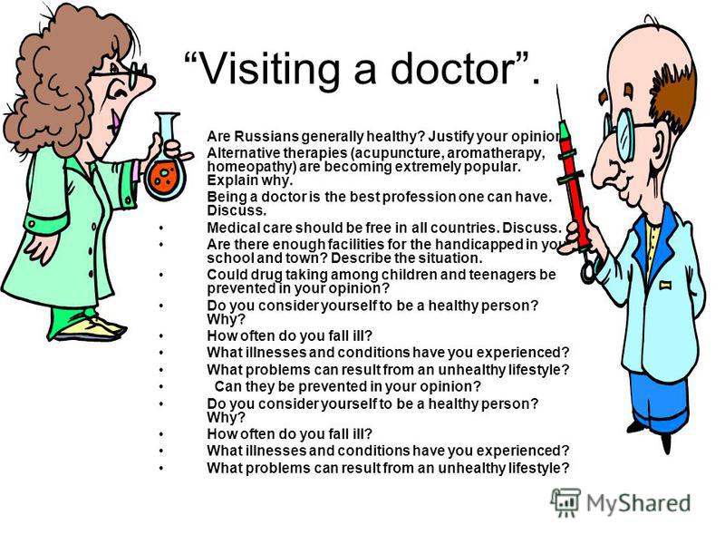 Visiting a doctor. Are Russians generally healthy? Justify your opinion. Alternative therapies (acupuncture, aromatherapy, homeopathy) are becoming extremely popular. Explain why. Being a doctor is the best profession one can have. Discuss. Medical c