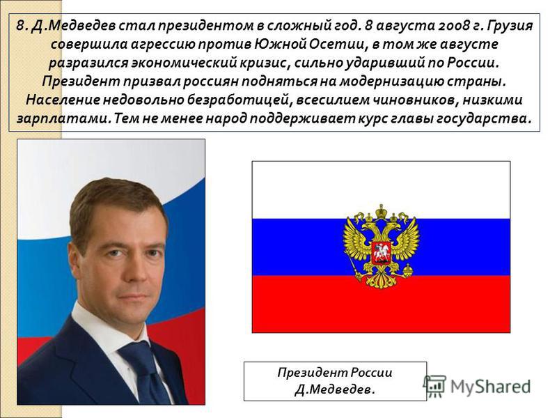 8. Д.Медведев стал президентом в сложный год. 8 августа 2008 г. Грузия совершила агрессию против Южной Осетии, в том же августе разразился экономический кризис, сильно ударивший по России. Президент призвал россиян подняться на модернизацию страны. Н