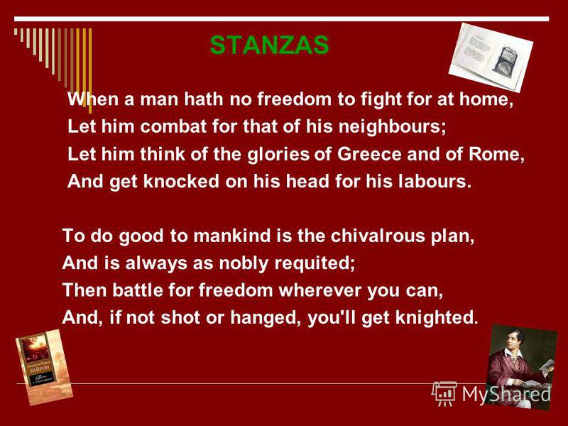 STANZAS When a man hath no freedom to fight for at home, Let him combat for that of his neighbours; Let him think of the glories of Greece and of Rome, And get knocked on his head for his labours. To do good to mankind is the chivalrous plan, And is 