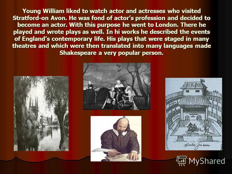 Young William liked to watch actor and actresses who visited Stratford-on Avon. He was fond of actors profession and decided to become an actor. With this purpose he went to London. There he played and wrote plays as well. In hi works he described th
