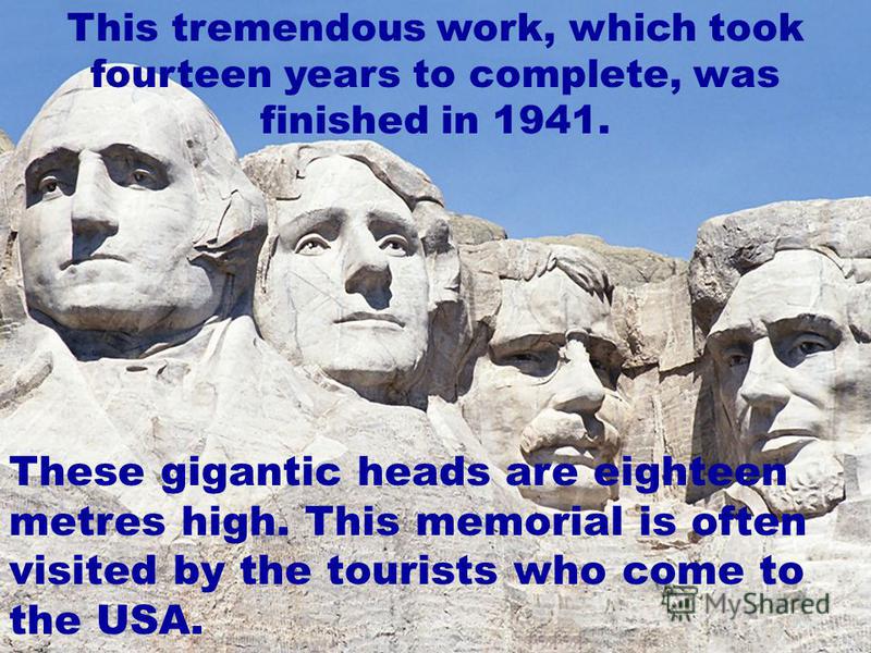 This tremendous work, which took fourteen years to complete, was finished in 1941. These gigantic heads are eighteen metres high. This memorial is often visited by the tourists who come to the USA.