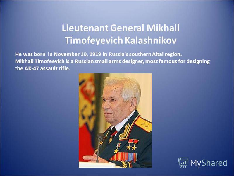 Lieutenant General Mikhail Timofeyevich Kalashnikov He was born in November 10, 1919 in Russia's southern Altai region. Mikhail Timofeevich is a Russian small arms designer, most famous for designing the AK-47 assault rifle.