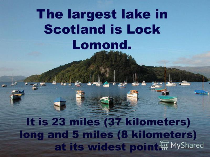 The largest lake in Scotland is Lock Lomond. It is 23 miles (37 kilometers) long and 5 miles (8 kilometers) at its widest point.