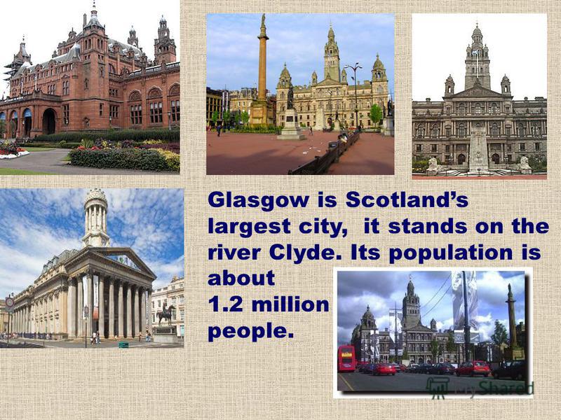 Glasgow is Scotlands largest city, it stands on the river Clyde. Its population is about 1.2 million people.