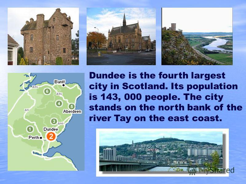 Dundee is the fourth largest city in Scotland. Its population is 143, 000 people. The city stands on the north bank of the river Tay on the east coast.