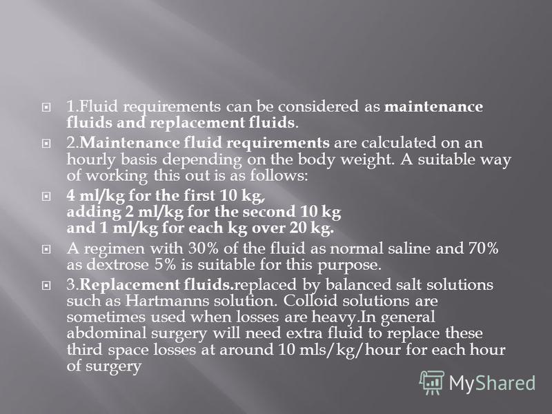 1.Fluid requirements can be considered as maintenance fluids and replacement fluids. 2. Maintenance fluid requirements are calculated on an hourly basis depending on the body weight. A suitable way of working this out is as follows: 4 ml/kg for the f