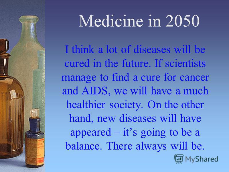 Medicine in 2050 I think a lot of diseases will be cured in the future. If scientists manage to find a cure for cancer and AIDS, we will have a much healthier society. On the other hand, new diseases will have appeared – its going to be a balance. Th