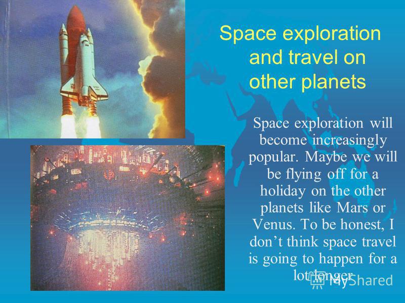 Space exploration and travel on other planets Space exploration will become increasingly popular. Maybe we will be flying off for a holiday on the other planets like Mars or Venus. To be honest, I dont think space travel is going to happen for a lot 