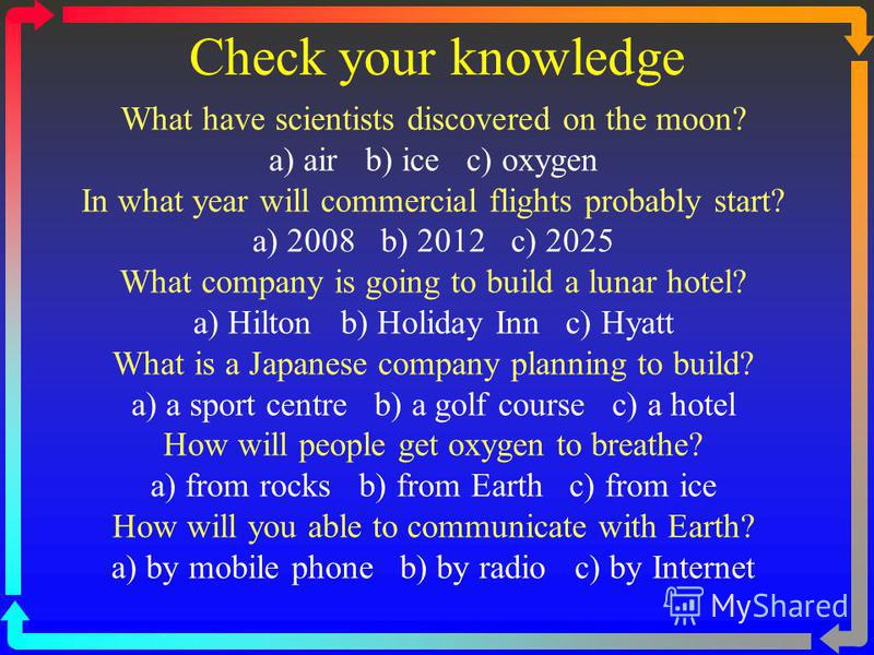 Check your knowledge What have scientists discovered on the moon? a) air b) ice c) oxygen In what year will commercial flights probably start? a) 2008 b) 2012 c) 2025 What company is going to build a lunar hotel? a) Hilton b) Holiday Inn c) Hyatt Wha