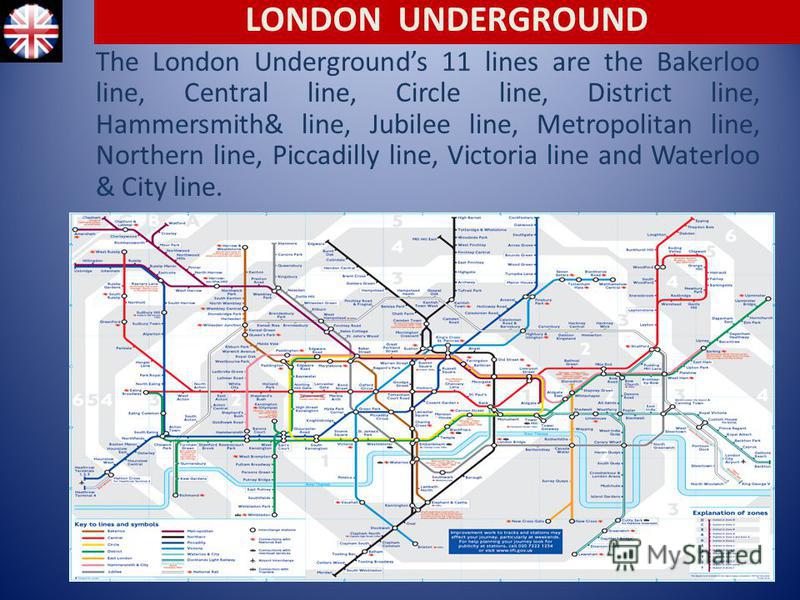 The London Undergrounds 11 lines are the Bakerloo line, Central line, Circle line, District line, Hammersmith& line, Jubilee line, Metropolitan line, Northern line, Piccadilly line, Victoria line and Waterloo & City line. LONDON UNDERGROUND