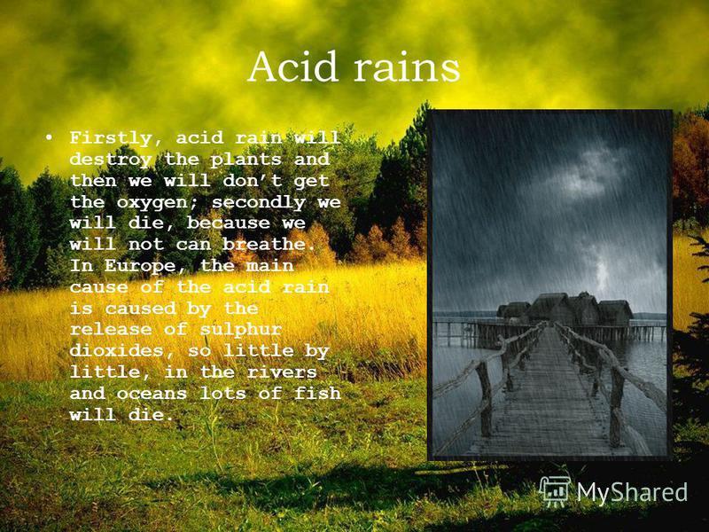Acid rains Firstly, acid rain will destroy the plants and then we will dont get the oxygen; secondly we will die, because we will not can breathe. In Europe, the main cause of the acid rain is caused by the release of sulphur dioxides, so little by l