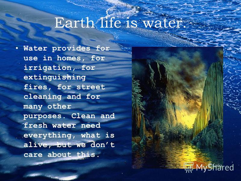 Earth life is water. Water provides for use in homes, for irrigation, for extinguishing fires, for street cleaning and for many other purposes. Clean and fresh water need everything, what is alive, but we dont care about this.
