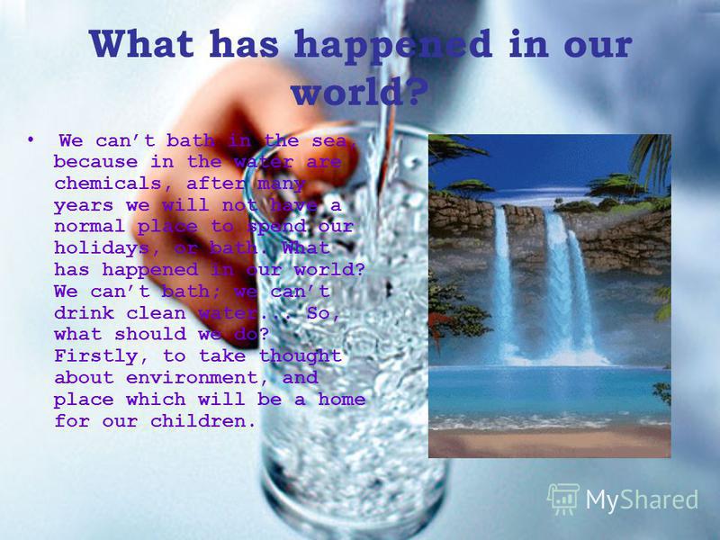 What has happened in our world? We cant bath in the sea, because in the water are chemicals, after many years we will not have a normal place to spend our holidays, or bath. What has happened in our world? We cant bath; we cant drink clean water... S
