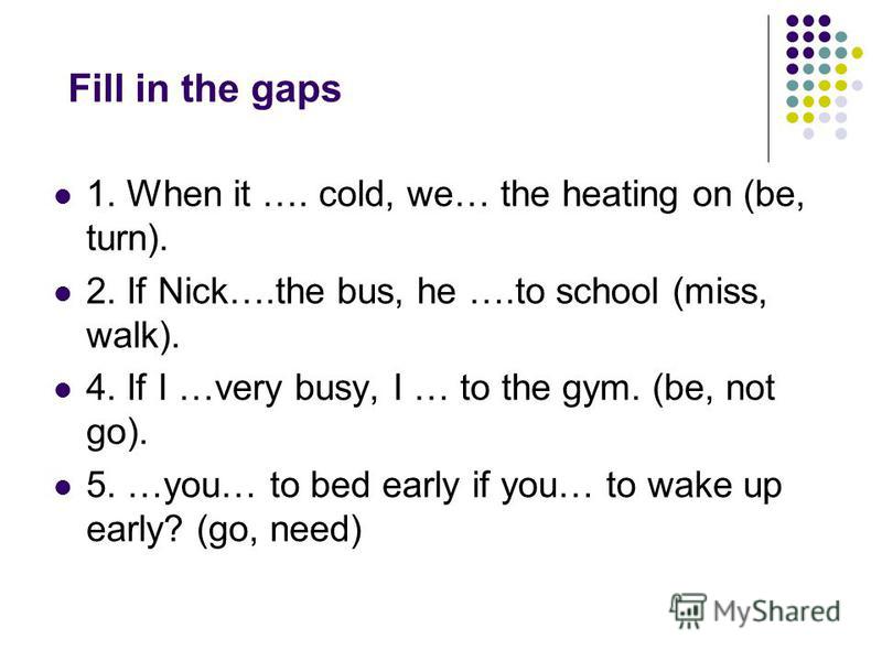 Fill in the gaps 1. When it …. cold, we… the heating on (be, turn). 2. If Nick….the bus, he ….to school (miss, walk). 4. If I …very busy, I … to the gym. (be, not go). 5. …you… to bed early if you… to wake up early? (go, need)