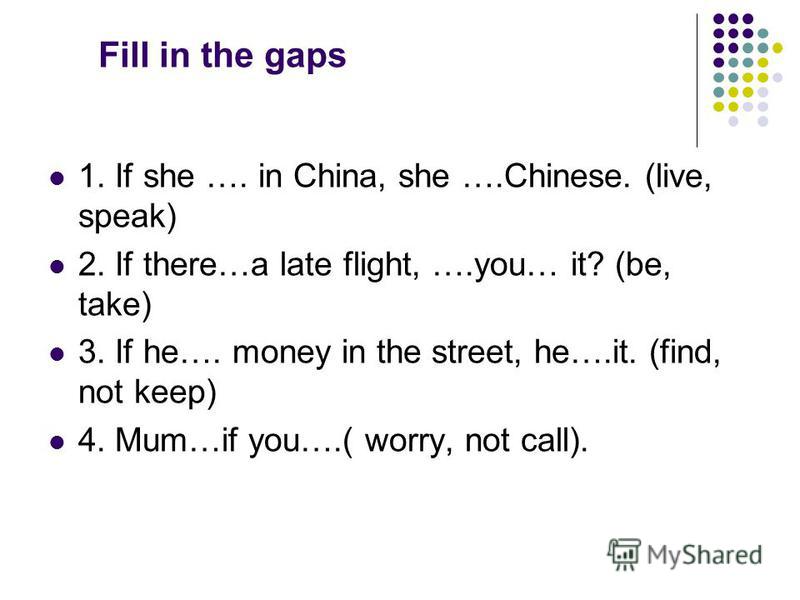 Fill in the gaps 1. If she …. in China, she ….Chinese. (live, speak) 2. If there…a late flight, ….you… it? (be, take) 3. If he…. money in the street, he….it. (find, not keep) 4. Mum…if you….( worry, not call).