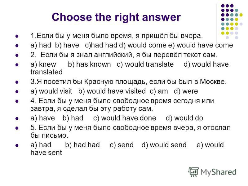 Choose the right answer 1. Если бы у меня было время, я пришёл бы вчера. a) had b) have c)had had d) would come e) would have come 2. Если бы я знал английский, я бы перевёл текст сам. a) knew b) has known c) would translate d) would have translated 