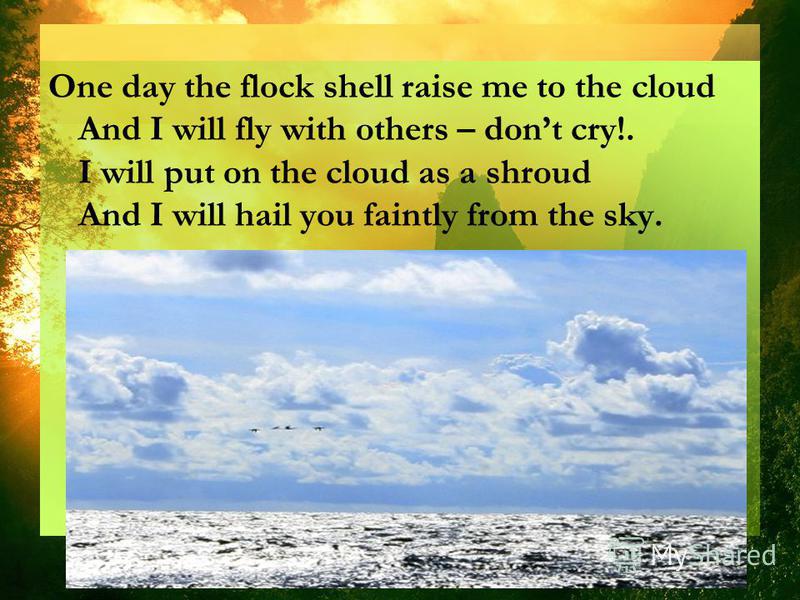 One day the flock shell raise me to the cloud And I will fly with others – dont cry!. I will put on the cloud as a shroud And I will hail you faintly from the sky.