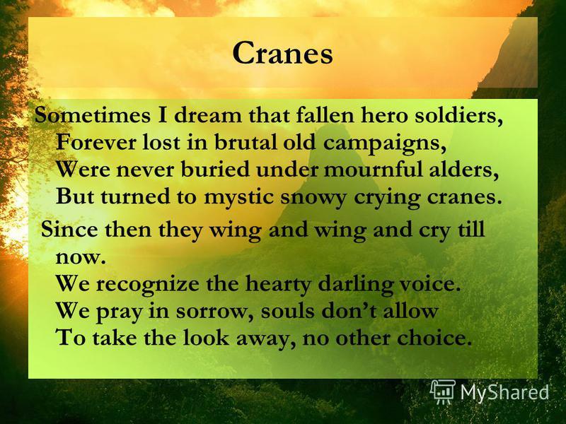Cranes Sometimes I dream that fallen hero soldiers, Forever lost in brutal old campaigns, Were never buried under mournful alders, But turned to mystic snowy crying cranes. Since then they wing and wing and cry till now. We recognize the hearty darli