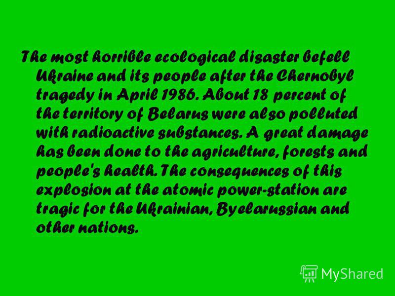 The most horrible ecological disaster befell Ukraine and its people after the Chernobyl tragedy in April 1986. About 18 percent of the territory of Belarus were also polluted with radioactive substances. A great damage has been done to the agricultur