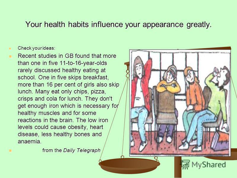 Your health habits influence your appearance greatly. Check your ideas: Check your ideas: Recent studies in GB found that more than one in five 11-to-16-year-olds rarely discussed healthy eating at school. One in five skips breakfast, more than 16 pe