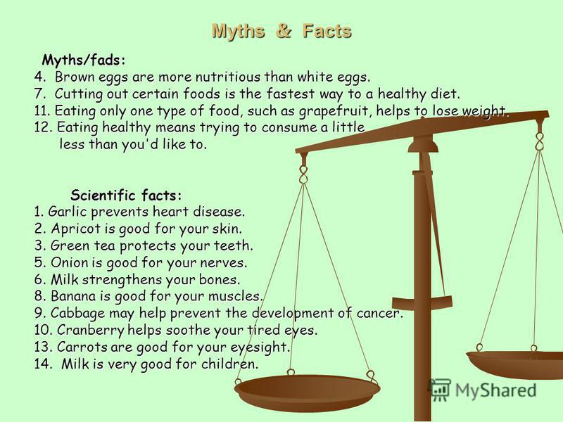 Myths Facts Myths/fads: Myths/fads: 4. Brown eggs are more nutritious than white eggs. 7. Cutting out certain foods is the fastest way to a healthy diet. 11. Eating only one type of food, such as grapefruit, helps to lose weight. 12. Eating healthy m