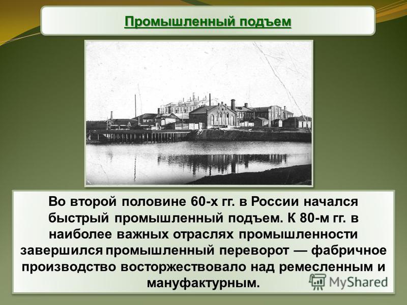 Промышленный подъем Во второй половине 60-х гг. в России начался быстрый промышленный подъем. К 80-м гг. в наиболее важных отраслях промышленности завершился промышленный переворот фабричное производство восторжествовало над ремесленным и мануфактурн