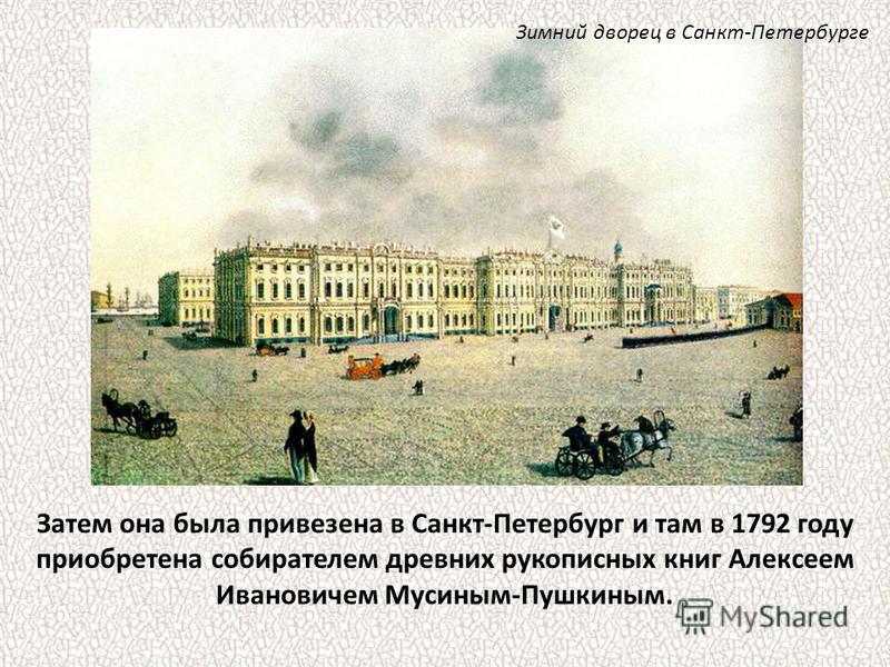 Затем она была привезена в Санкт-Петербург и там в 1792 году приобретена собирателем древних рукописных книг Алексеем Ивановичем Мусиным-Пушкиным. Зимний дворец в Санкт-Петербурге