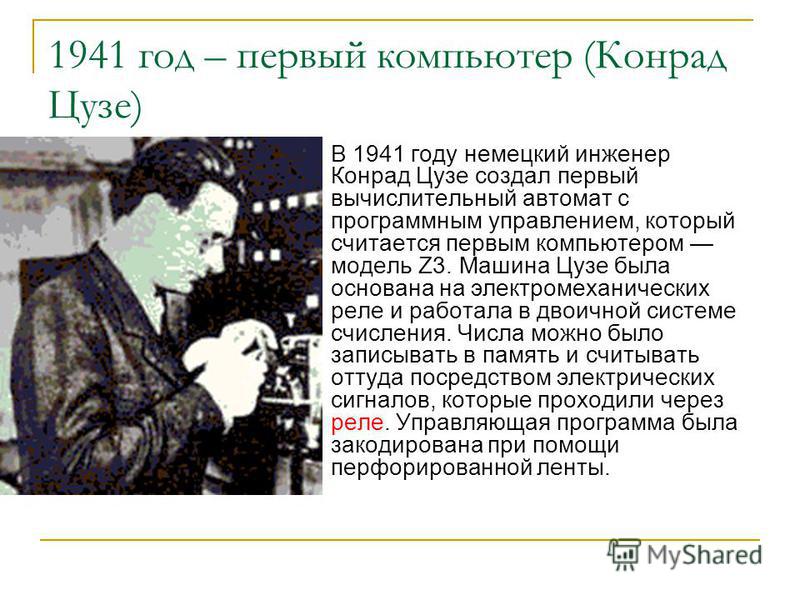 1941 год – первый компьютер (Конрад Цузе) В 1941 году немецкий инженер Конрад Цузе создал первый вычислительный автомат с программным управлением, который считается первым компьютером модель Z3. Машина Цузе была основана на электромеханических реле и