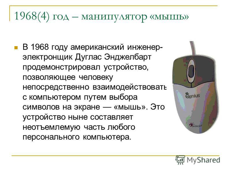 1968(4) год – манипулятор «мышь» В 1968 году американский инженер- электронщик Дуглас Энджелбарт продемонстрировал устройство, позволяющее человеку непосредственно взаимодействовать с компьютером путем выбора символов на экране «мышь». Это устройство