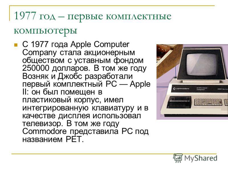 1977 год – первые комплектные компьютеры C 1977 года Apple Computer Company стала акционерным обществом с уставным фондом 250000 долларов. В том же году Возняк и Джобс разработали первый комплектный РС Apple II: он был помещен в пластиковый корпус, и