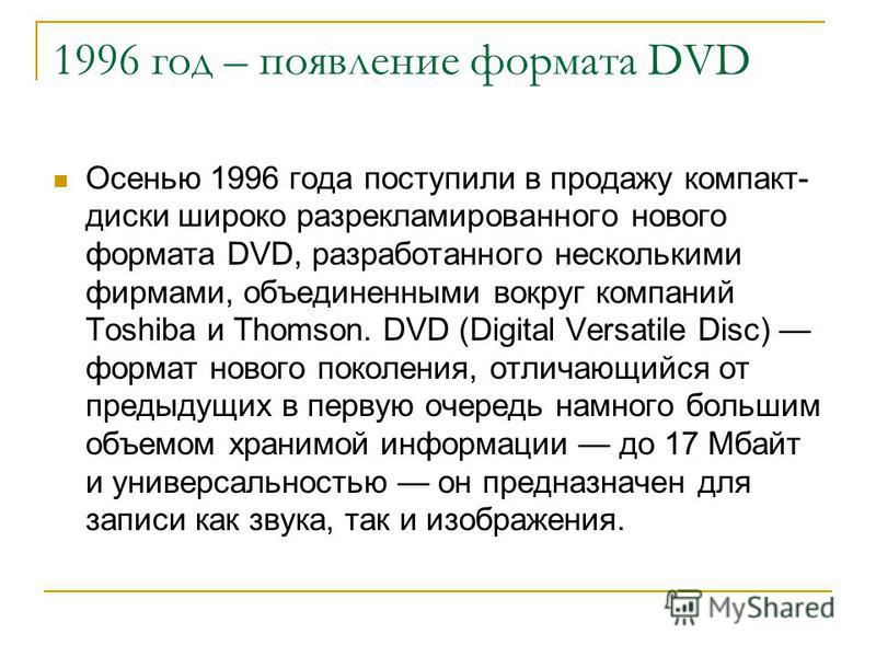 1996 год – появление формата DVD Осенью 1996 года поступили в продажу компакт- диски широко разрекламированного нового формата DVD, разработанного несколькими фирмами, объединенными вокруг компаний Toshiba и Thomson. DVD (Digital Versatile Disc) форм