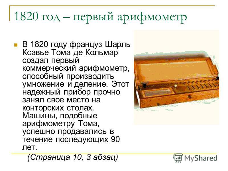 1820 год – первый арифмометр В 1820 году француз Шарль Ксавье Тома де Кольмар создал первый коммерческий арифмометр, способный производить умножение и деление. Этот надежный прибор прочно занял свое место на конторских столах. Машины, подобные арифмо