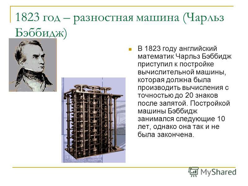 1823 год – разностная машина (Чарльз Бэббидж) В 1823 году английский математик Чарльз Бэббидж приступил к постройке вычислительной машины, которая должна была производить вычисления с точностью до 20 знаков после запятой. Постройкой машины Бэббидж за