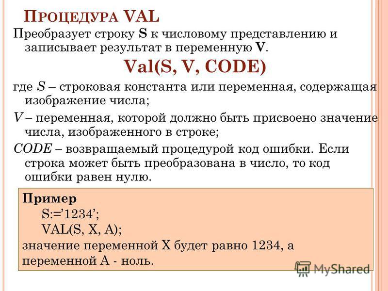 П РОЦЕДУРА VAL Преобразует строку S к числовому представлению и записывает результат в переменную V. Val(S, V, CODE) где S – строковая константа или переменная, содержащая изображение числа; V – переменная, которой должно быть присвоено значение числ