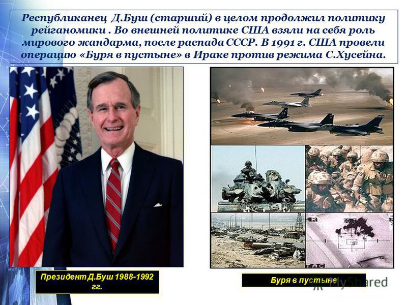 Республиканец Д.Буш (старший) в целом продолжил политику рейганомики. Во внешней политике США взяли на себя роль мирового жандарма, после распада СССР. В 1991 г. США провели операцию «Буря в пустыне» в Ираке против режима С.Хусейна. Президент Д.Буш 1