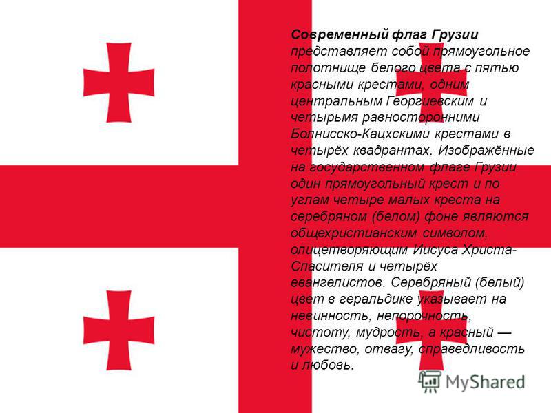 Современный флаг Грузии представляет собой прямоугольное полотнище белого цвета с пятью красными крестами, одним центральным Георгиевским и четырьмя равносторонними Болнисско-Кацхскими крестами в четырёх квадрантах. Изображённые на государственном фл