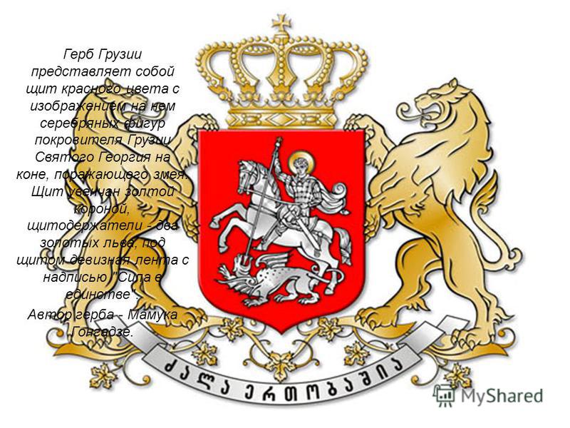 Герб Грузии представляет собой щит красного цвета с изображением на нем серебряных фигур покровителя Грузии Святого Георгия на коне, поражающего змея. Щит увенчан золотой короной, щеткодержатели - два золотых льва, под щитом девизная лента с надписью