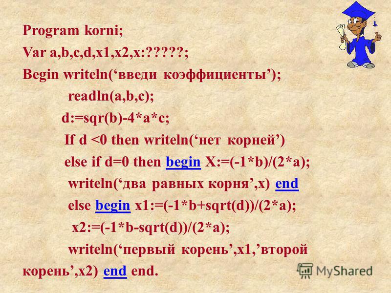 Program korni; Var a,b,c,d,x1,x2,x:?????; Begin writeln(введи коэффициенты); readln(a,b,c); d:=sqr(b)-4*a*c; If d <0 then writeln(нет корней) else if d=0 then begin X:=(-1*b)/(2*a); writeln(два равных корня,x) end else begin x1:=(-1*b+sqrt(d))/(2*a);
